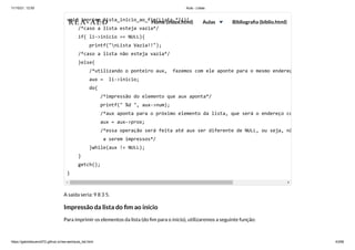 11/10/21, 12:50 Aula - Listas
https://gabrielbueno072.github.io/rea-aed/aula_list.html 43/68
A saída seria: 9 8 3 5.
Impressão da lista do fim ao início
Para imprimir os elementos da lista (do fim para o início), utilizaremos a seguinte função:
void imprime_lista_inicio_ao_fim(Lista *li){

/*caso a lista esteja vazia*/

if( li->inicio == NULL){

printf("nLista Vazia!!");

/*caso a lista não esteja vazia*/

}else{

/*utilizando o ponteiro aux, fazemos com ele aponte para o mesmo endereç
aux = li->inicio;

do{

/*impressão do elemento que aux aponta*/

printf(" %d ", aux->num);

/*aux aponta para o próximo elemento da lista, que será o endereço co
aux = aux->prox;

/*essa operação será feita até aux ser diferente de NULL, ou seja, nã
a serem impressos*/

}while(aux != NULL);

}

getch();

}
REA-AED Home (index.html) Aulas Bibliografia (biblio.html)
 