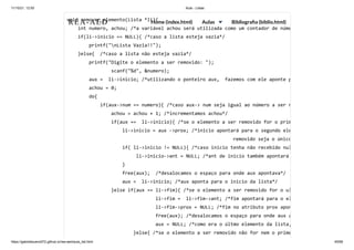 11/10/21, 12:50 Aula - Listas
https://gabrielbueno072.github.io/rea-aed/aula_list.html 45/68
void remover_elemento(Lista *li){

int numero, achou; /*a variável achou será utilizada como um contador de núme
if(li->inicio == NULL){ /*caso a lista esteja vazia*/

printf("nLista Vazia!!");

}else{ /*caso a lista não esteja vazia*/

printf("Digite o elemento a ser removido: "); 

	 	 scanf("%d", &numero);

aux = li->inicio; /*utilizando o ponteiro aux, fazemos com ele aponte p
achou = 0;

do{

if(aux->num == numero){ /*caso aux-> num seja igual ao número a ser r
achou = achou + 1; /*incrementamos achou*/

if(aux == li->inicio){ /*se o elemento a ser removido for o prim
li->inicio = aux ->prox; /*inicio apontará para o segundo ele
removido seja o único
if( li->inicio != NULL){ /*caso inicio tenha não recebido nul
li->inicio->ant = NULL; /*ant de inicio também apontará
}

free(aux); /*desalocamos o espaço para onde aux apontava*/

aux = li->inicio; /*aux aponta para o inicio da lista*/

}else if(aux == li->fim){ /*se o elemento a ser removido for o ul
li->fim = li->fim->ant; /*fim apontará para o el
li->fim->prox = NULL; /*fim no atributo prox apon
free(aux); /*desalocamos o espaço para onde aux a
aux = NULL; /*como era o últmo elemento da lista,
}else{ /*se o elemento a ser removido não for nem o prime
REA-AED Home (index.html) Aulas Bibliografia (biblio.html)
 
