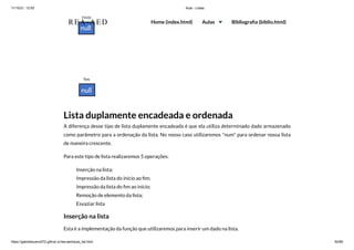 11/10/21, 12:50 Aula - Listas
https://gabrielbueno072.github.io/rea-aed/aula_list.html 50/68
Lista duplamente encadeada e ordenada
A diferença desse tipo de lista duplamente encadeada é que ela utiliza determinado dado armazenado
como parâmetro para a ordenação da lista. No nosso caso utilizaremos "num" para ordenar nossa lista
de maneira crescente.
Para este tipo de lista realizaremos 5 operações:
Inserção na lista;
Impressão da lista do ínicio ao fim;
Impressão da lista do fim ao início;
Remoção de elemento da lista;
Esvaziar lista
Inserção na lista
Esta é a implementação da função que utilizaremos para inserir um dado na lista.
REA-AED Home (index.html) Aulas Bibliografia (biblio.html)
 