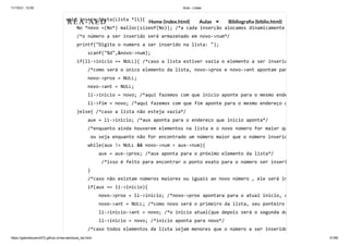 11/10/21, 12:50 Aula - Listas
https://gabrielbueno072.github.io/rea-aed/aula_list.html 51/68
void insere_lista(Lista *li){

No *novo =(No*) malloc(sizeof(No)); /*a cada inserção alocamos dinamicamente
/*o número a ser inserido será armazenado em novo->num*/

printf("Digite o numero a ser inserido na lista: "); 

	 scanf("%d",&novo->num);

if(li->inicio == NULL){ /*caso a lista estiver vazia o elemento a ser inserid
/*como será o único elemento da lista, novo->prox e novo->ant apontam par
novo->prox = NULL;

novo->ant = NULL;

li->inicio = novo; /*aqui fazemos com que inicio aponte para o mesmo ende
li->fim = novo; /*aqui fazemos com que fim aponte para o mesmo endereço q
}else{ /*caso a lista não esteja vazia*/

aux = li->inicio; /*aux aponta para o endereço que inicio aponta*/

/*enquanto ainda houverem elementos na lista e o novo número for maior qu
ou seja enquanto não for encontrado um número maior que o número inserid
while(aux != NULL && novo->num > aux->num){

aux = aux->prox; /*aux aponta para o próximo elemento da lista*/

/*isso é feito para encontrar o ponto exato para o número ser inseri
}

/*caso não existam números maiores ou iguais ao novo número , ele será in
if(aux == li->inicio){

novo->prox = li->inicio; /*novo->prox apontara para o atual inicio, q
novo->ant = NULL; /*como novo será o primeiro da lista, seu ponteiro
li->inicio->ant = novo; /*o inicio atual(que depois será o segunda da
li->inicio = novo; /*inicio aponta para novo*/

/*caso todos elementos da lista sejam menores que o número a ser inserido
REA-AED Home (index.html) Aulas Bibliografia (biblio.html)
 