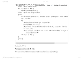 11/10/21, 12:50 Aula - Listas
https://gabrielbueno072.github.io/rea-aed/aula_list.html 57/68
A saída seria: 9 7 5 2.
Remoção de elemento da lista
Para removermos um determinado elemento da lista, utilizaremos a seguinte função:
void imprime_lista_fim_ao_inicio(Lista *li){

/*caso a lista esteja vazia*/

if( li->inicio == NULL){

printf("nLista Vazia!!");

/*caso a lista não esteja vazia*/

}else{

/*utilizando o ponteiro aux, fazemos com ele aponte para o mesmo endereç
aux = li->fim;

do{

/*impressão do elemento que aux aponta*/

printf(" %d ", aux->num);

/*aux aponta para o elemento anterior da lista, que será o endereço c
aux = aux->ant;

/*essa operação será feita até aux ser diferente de NULL, ou seja, nã
a serem impressos*/

}while(aux != NULL);

}

getch();

}
REA-AED Home (index.html) Aulas Bibliografia (biblio.html)
 