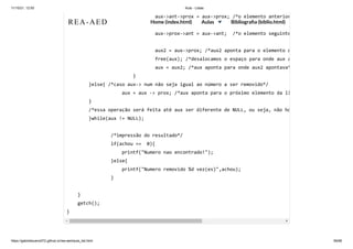 11/10/21, 12:50 Aula - Listas
https://gabrielbueno072.github.io/rea-aed/aula_list.html 59/68
aux->ant->prox = aux->prox; /*o elemento anterior
aux->prox->ant = aux->ant; /*o elemento seguinte
aux2 = aux->prox; /*aux2 aponta para o elemento d
free(aux); /*desalocamos o espaço para onde aux a
aux = aux2; /*aux aponta para onde aux2 apontava*
}

}else{ /*caso aux-> num não seja igual ao número a ser removido*/

aux = aux -> prox; /*aux aponta para o próximo elemento da li
}

/*essa operação será feita até aux ser diferente de NULL, ou seja, não ho
}while(aux != NULL);

/*impressão do resultado*/

if(achou == 0){

printf("Numero nao encontrado!");

}else{

printf("Numero removido %d vez(es)",achou);

}

}

getch();

}
REA-AED Home (index.html) Aulas Bibliografia (biblio.html)
 