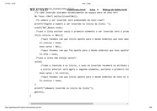 11/10/21, 12:50 Aula - Listas
https://gabrielbueno072.github.io/rea-aed/aula_list.html 6/68
void insere_inicio_lista(Lista *li){

/*a cada inserção alocamos dinamicamente um espaço para um novo nó*/

No *novo =(No*) malloc(sizeof(No));

/*o número a ser inserido será armazenado em novo->num*/

printf("Digite o numero a ser inserido no inicio da lista: ");

scanf("%d",&novo->num);

/*caso a lista estiver vazia o primeiro elemento a ser inserido será o prime
if(li->inicio == NULL){

/*aqui fazemos com que inicio aponte para o mesmo endereço que novo apon
li->inicio = novo;

novo->prox = NULL;

/*aqui fazemos com que fim aponte para o mesmo endereço que novo aponta*
li->fim = novo;

/*caso a lista não esteja vazia*/

}else{

/*como a inserção é no inicio, o novo nó inserido receberá no atributo p
o inicio anterior será agora o segundo elemento, portante o primeiro ele
novo->prox = li->inicio;

/*aqui fazemos com que inicio aponte para o mesmo endereço do novo nó in
li->inicio = novo;

}

printf("nNumero inserido no inicio da lista!");

getch();

}

	 	 	 	 	
REA-AED Home (index.html) Aulas Bibliografia (biblio.html)
 