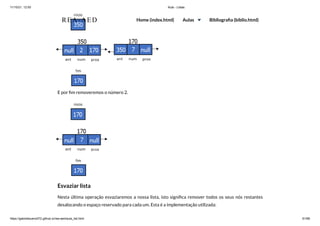 11/10/21, 12:50 Aula - Listas
https://gabrielbueno072.github.io/rea-aed/aula_list.html 61/68
E por fim removeremos o número 2.
Esvaziar lista
Nesta última operação esvaziaremos a nossa lista, isto significa remover todos os seus nós restantes
desalocando o espaço reservado para cada um. Esta é a implementação utilizada:
REA-AED Home (index.html) Aulas Bibliografia (biblio.html)
 