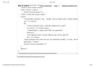 11/10/21, 12:50 Aula - Listas
https://gabrielbueno072.github.io/rea-aed/aula_list.html 62/68
O resultado final após essa operação seria esse:
void esvaziar_lista(Lista *li){

/*caso a lista esteja vazia*/

if(li->inicio == NULL){

printf("nLista Vazia!!");

/*caso a lista não esteja vazia*/

}else{

/*utilizando o ponteiro aux, fazemos com ele aponte para o mesmo endereç
aux = li->inicio;

do{

/*inicio apontará para o próximo elemento da lista*/
li->inicio = li->inicio->prox;

/*desalocamos o espaço para onde aux apontava*/

free(aux);

/*aux apontará para o mesmo endereço que inicio aponta*/

aux = li->inicio;

/*essa operação será feita até aux ser diferente de NULL, ou seja, não ho
}while(aux != NULL);

printf("nLista Esvaziada!!");

}

getch();

}	 	 	
REA-AED Home (index.html) Aulas Bibliografia (biblio.html)
 