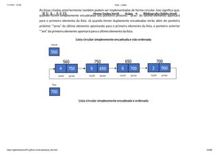 11/10/21, 12:50 Aula - Listas
https://gabrielbueno072.github.io/rea-aed/aula_list.html 64/68
As listas citadas anteriormente também podem ser implementadas de forma circular. Isso significa que,
quando forem simplesmente encadeadas seu ponteiro próximo “*prox” do último elemento apontará
para o primeiro elemento da lista. Já quando forem duplamente encadeadas terão além do ponteiro
próximo “*prox” do último elemento apontando para o primeiro elemento da lista, o ponteiro anterior
“*ant” do primeiro elemento apontará para o último elemento da lista.
Lista circular simplesmente encadeada e não ordenada
Lista circular simplesmente encadeada e ordenada
REA-AED Home (index.html) Aulas Bibliografia (biblio.html)
 