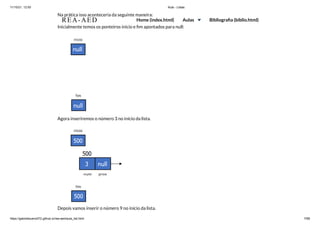 11/10/21, 12:50 Aula - Listas
https://gabrielbueno072.github.io/rea-aed/aula_list.html 7/68
Na prática isso aconteceria da seguinte maneira:
Inicialmente temos os ponteiros inicio e fim apontados para null:
Agora inseriremos o número 3 no início da lista.
Depois vamos inserir o número 9 no início da lista.
REA-AED Home (index.html) Aulas Bibliografia (biblio.html)
 