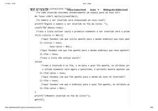 11/10/21, 12:50 Aula - Listas
https://gabrielbueno072.github.io/rea-aed/aula_list.html 9/68
void insere_fim_lista(Lista *li){

/*a cada inserção alocamos dinamicamente um espaço para um novo nó*/

No *novo =(No*) malloc(sizeof(No));

/*o número a ser inserido será armazenado em novo->num*/

printf("Digite o numero a ser inserido no fim da lista: ");

scanf("%d",&novo->num);

/*caso a lista estiver vazia o primeiro elemento a ser inserido será o prime
if(li->inicio == NULL){

/*aqui fazemos com que inicio aponte para o mesmo endereço que novo apon
li->inicio = novo;

	 	 novo->prox = NULL;

/*aqui fazemos com que fim aponte para o mesmo endereço que novo aponta*/
li->fim = novo;

/*caso a lista não esteja vazia*/

}else{

/*como a inserção é no fim, o nó para o qual fim aponta, no atributo pro
o último elemento será agora o penúltimo, e portanto deverá apontar par
li->fim->prox = novo;

/*aqui fazemos com que fim aponte para o mesmo do novo nó inserido*/

li->fim = novo;

/*aqui fazemos com que o endereço para o qual fim aponta, no atributo pr
li->fim->prox = NULL;

}

printf("nNumero inserido no fim da lista!");

getch();

REA-AED Home (index.html) Aulas Bibliografia (biblio.html)
 