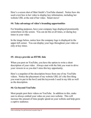 Here’s a screen shot of Mari Smith’s YouTube channel. Notice how she 
used a text box in her video to display key information, including her 
website URL at the end of her video. Smart move! 
#4: Take advantage of video’s branding opportunities 
For branding purposes, have your company logo displayed prominently 
somewhere on the screen. You can do this at all times, or during key 
times in your video. 
In the image below, notice how the company logo is displayed in the 
upper-left corner. You can display your logo throughout your video or 
only at key times. 
#5: Always provide an HTML link 
When you post on YouTube, you have the option to write a short 
description of your video. Always start with the link you want to drive 
your viewers to so you don’t miss this key opportunity. 
Here’s a snapshot of the description boxes from one of my YouTube 
videos. Notice the placement of my website URL (it’s the first thing 
you want to put in the box!) and the keywords I used in my title as well 
as the description. 
#6: Go beyond YouTube 
Most people post their videos on YouTube. In addition to this, make 
sure to always embed your video on your own website. This will 
increase the amount of time people spend on your website and help grow 
a captive audience. 
Video marketing. Free pdf download examples Page 12 
 
