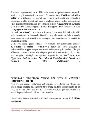 Accanto a questo mezzo pubblicitario se ne integrano comunque molti 
altri, e tra gli strumenti più nuovi c’è sicuramente l’utilizzo dei video 
online per migliorare l’azione di marketing a costi praticamente nulli o 
comunque molto limitati nel caso si vogliano usare i video sponsorizzati 
( per questa opportunità dai un’ occhiata al post “Marketing su Youtube 
Con i Video Sponsorizzati: Come Utilizzarli Per Avviare la Tua 
Campagna Promozionale “ ) 
La “call to action” può essere effettuata inserendo dei link cliccabili 
nella descrizione a fianco del filmato e segnalando in qualche modo la 
loro presenza agli utenti , ad esempio con annotazioni o scritte in 
sovraimpressione . 
Come realizzare questi filmati per renderli particolarmente efficaci 
ed indurre all’azione i visitatori è tutto un altro discorso e 
richiederebbe troppo tempo per essere sviscerato qui, inoltre l’ho già 
affrontato in un altro articolo, al quale puoi sicuramente fare riferimento 
per maggiori dettagli su questo importante aspetto:“Usare una 
Opportuna Call to Action Nei Video di Youtube: Best Practices e 
Consigli di Video Publishing” . 
GENERARE TRAFFICO VERSO UN SITO E VENDERE 
PROPRI PRODOTTI 
Non c’è una grande differenza dall’utilizzo precedente: un filmato sui 
siti di video sharing può servire per portare traffico targhetizzato ad un 
sito, certo che deve fare un po’ di visualizzazioni per convertire una 
parte di queste views in visite al proprio sito. 
Quindi lo si usa come una strumento di e-commerce, o meglio di video-commerce 
. 
Video marketing. Free pdf download examples Page 4 
 