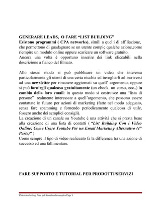 GENERARE LEADS, O FARE “LIST BUILDING” 
Esistono programmi ( CPA networks), simili a quelli di affiliazione, 
che permettono di guadagnare se un utente compie qualche azione,come 
riempire un modulo online oppure scaricare un software gratuito. 
Ancora una volta è opportuno inserire dei link cliccabili nella 
descrizione a fianco del filmato. 
Allo stesso modo si può pubblicare un video che interessa 
particolarmente gli utenti di una certa nicchia ed invogliarli ad iscriversi 
ad una newsletter per rimanere aggiornati su quell’ argomento, oppure 
si può fornirgli qualcosa gratuitamente (un ebook, un corso, ecc..) in 
cambio della loro email: in questo modo si costruisce una “lista di 
persone” realmente interessate a quell’argomento, che possono essere 
contattate in futuro per azioni di marketing (fatte nel modo adeguato, 
senza fare spamming e fornendo periodicamente qualcosa di utile, 
fossero anche dei semplici consigli). 
La creazione di un canale su Youtube è una attività che si presta bene 
alla creazione di una lista di contatti ( “List Building Con i Video 
Online: Come Usare Youtube Per un Email Marketing Alternativo (1° 
Parte)“ ) 
Come sempre il tipo di video realizzato fa la differenza tra una azione di 
successo ed una fallimentare. 
FARE SUPPORTO E TUTORIAL PER PRODOTTI/SERVIZI 
Video marketing. Free pdf download examples Page 5 
 