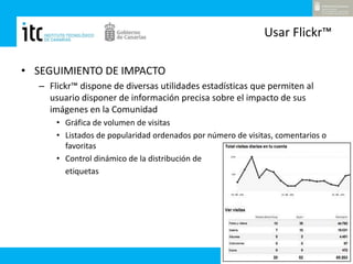 Usar Flickr™SEGUIMIENTO DE IMPACTOFlickr™ dispone de diversas utilidades estadísticas que permiten al usuario disponer de información precisa sobre el impacto de sus imágenes en la ComunidadGráfica de volumen de visitasListados de popularidad ordenados por número de visitas, comentarios o favoritasControl dinámico de la distribución deetiquetas