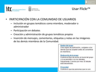 Usar Flickr™PARTICIPACIÓN CON LA COMUNIDAD DE USUARIOSInclusión en grupos temáticos como miembro, moderador o administradorParticipación en debatesCreación y administración de grupos temáticos propiosInserción de mensajes, comentarios, etiquetas y notas en las imágenes de los demás miembros de la Comunidad.