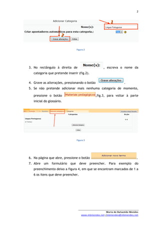2




                                   Figura 2




3. No rectângulo à direita de                          , escreva o nome da
   categoria que pretende inserir (fig.2).

4. Grave as alterações, pressionando o botão                          .
5. Se não pretende adicionar mais nenhuma categoria de momento,

   pressione o botão                             ,fig.3, para voltar à parte
   inicial do glossário.




                                   Figura 3




6. Na página que abre, pressione o botão                                       .
7. Abre   um    formulário   que     deve     preencher.   Para   exemplo     do
   preenchimento deixo a figura 4, em que se encontram marcados de 1 a
   6 os itens que deve preencher.




                                                         Maria de Balsamão Mendes
                                       www.mbmendes.net /mbmendes@mbmendes.net
 