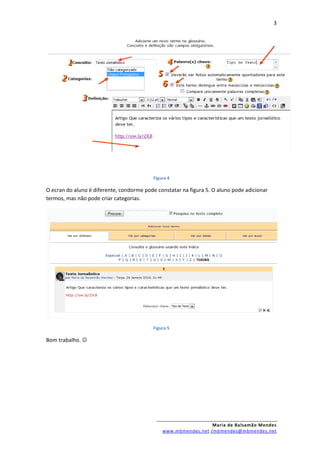 3




                                           Figura 4

O ecran do aluno é diferente, condorme pode constatar na figura 5. O aluno pode adicionar
termos, mas não pode criar categorias.




                                           Figura 5

Bom trabalho. 




                                                                 Maria de Balsamão Mendes
                                               www.mbmendes.net /mbmendes@mbmendes.net
 