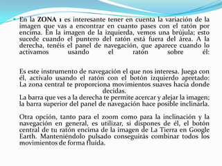  En la ZONA 1 es interesante tener en cuenta la variación de la

imagen que vas a encontrar en cuanto pases con el ratón por
encima. En la imagen de la izquierda, vemos una brújula; esto
sucede cuando el puntero del ratón está fuera del área. A la
derecha, tenéis el panel de navegación, que aparece cuando lo
activamos
usando
el
ratón
sobre
él:
Es este instrumento de navegación el que nos interesa. Juega con
él, actívalo usando el ratón con el botón izquierdo apretado:
La zona central te proporciona movimientos suaves hacia donde
decidas.
La barra que ves a la derecha te permite acercar y alejar la imagen;
la barra superior del panel de navegación hace posible inclinarla.
Otra opción, tanto para el zoom como para la inclinación y la
navegación en general, es utilizar, si dispones de él, el botón
central de tu ratón encima de la imagen de La Tierra en Google
Earth. Manteniéndolo pulsado conseguirás combinar todos los
movimientos de forma fluida.

 