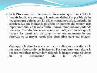  La ZONA 2 contiene interesante información que te será útil a la

hora de localizar y conseguir la máxima definición posible de las
imágenes que quieras ver. En ella encontramos, a la izquierda, las
coordenadas que indican la posición del puntero del ratón y, más
importante aún, en la zona central, encontramos un indicador de
descarga. Cuando éste se encuentra al 100%, esto indica que la
imagen ha terminado de cargar y en ese momento lo que
observas es la mayor resolución disponible para esa imagen:
Verás que a la derecha se encuentra un indicador de la altura a la
que estás observando las imágenes. Por supuesto, esta altura la
puedes modificar acercando y alejando la imagen como ya vimos
en
la
explicación
de
la
ZONA
1.

 