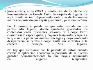  Justo encima, en la ZONA 4, tenéis otro de los elementos

fundamentales de Google Earth: la carpeta de lugares. Es
aquí donde se irán depositando cada una de las nuevas
marcas de posición que vayáis guardando, ya veremos cómo.

Por lo pronto se puede ver que está dividida en dos
partes: Mis lugares, donde quedarán guardados los
contenidos entre diferentes sesiones de Google Earth
cuando así lo especifiquéis, y Lugares temporales, carpeta a
la que irán a parar las nuevas descargas y cuyo contenido
desaparecerá si cerráis Google Earth sin moverlas a la
carpeta
principal
Mis
lugares.
No hay que estresarse con la pérdida de datos: cuando
cerréis la aplicación aparecerá la pregunta de si queréis
guardar permanentemente lo que hayáis acumulado
en
Lugares
temporales.

 