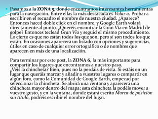  Pasamos a la ZONA 5, donde encontramos interesantes herramientas

para la navegación. Entre ellas la más destacada es Volar a. Probar a
escribir en el recuadro el nombre de nuestra ciudad. ¿Aparece?
Entonces haced doble click en el nombre, y Google Earth volará
directamente al punto. ¿Queréis encontrar la Gran Vía en Madrid de
golpe? Entonces teclead Gran Vía y seguid el mismo procedimiento.
Lo cierto es que no están todos los que son, pero sí son todos los que
están. En ocasiones aparecerá un listado con opciones y sugerencias,
útiles en caso de cualquier error ortográfico o de nombres que
aparecen en más de una localización.

Para terminar por este post, la ZONA 6, la más importante para
compartir los lugares que encontramos a nuestro paso.
¿Véis la chincheta? Bien, pues no la perdáis de vista. Si estáis en un
lugar que queráis marcar y añadir a vuestros lugares o compartir en
algún foro, como la Comunidad de Google Earth, empezad por
seleccionar la chincheta. Se abrirá una ventana y aparecerá una
chincheta mayor dentro del mapa; esta chincheta la podéis mover a
vuestro gusto, y en la ventana, donde estará escrito Marca de posición
sin título, podréis escribir el nombre del lugar.

 