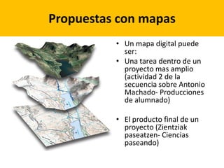 Propuestas con mapas
          • Un mapa digital puede
            ser:
          • Una tarea dentro de un
            proyecto mas amplio
            (actividad 2 de la
            secuencia sobre Antonio
            Machado- Producciones
            de alumnado)

          • El producto final de un
            proyecto (Zientziak
            paseatzen- Ciencias
            paseando)
 
