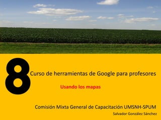 Curso de herramientas de Google para profesores

           Usando los mapas


 Comisión Mixta General de Capacitación UMSNH-SPUM
                                Salvador González Sánchez
 