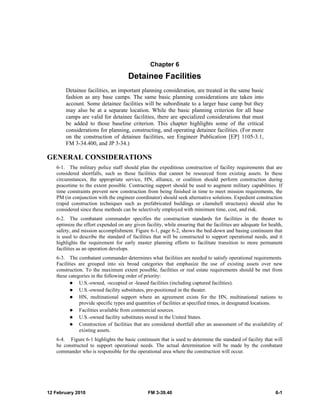 12 February 2010 FM 3-39.40 6-1
Chapter 6
Detainee Facilities
Detainee facilities, an important planning consideration, are treated in the same basic
fashion as any base camps. The same basic planning considerations are taken into
account. Some detainee facilities will be subordinate to a larger base camp but they
may also be at a separate location. While the basic planning criterion for all base
camps are valid for detainee facilities, there are specialized considerations that must
be added to those baseline criterion. This chapter highlights some of the critical
considerations for planning, constructing, and operating detainee facilities. (For more
on the construction of detainee facilities, see Engineer Publication [EP] 1105-3.1,
FM 3-34.400, and JP 3-34.)
GENERAL CONSIDERATIONS
6-1. The military police staff should plan the expeditious construction of facility requirements that are
considered shortfalls, such as those facilities that cannot be resourced from existing assets. In these
circumstances, the appropriate service, HN, alliance, or coalition should perform construction during
peacetime to the extent possible. Contracting support should be used to augment military capabilities. If
time constraints prevent new construction from being finished in time to meet mission requirements, the
PM (in conjunction with the engineer coordinator) should seek alternative solutions. Expedient construction
(rapid construction techniques such as prefabricated buildings or clamshell structures) should also be
considered since these methods can be selectively employed with minimum time, cost, and risk.
6-2. The combatant commander specifies the construction standards for facilities in the theater to
optimize the effort expended on any given facility, while ensuring that the facilities are adequate for health,
safety, and mission accomplishment. Figure 6-1, page 6-2, shows the bed-down and basing continuum that
is used to describe the standard of facilities that will be constructed to support operational needs, and it
highlights the requirement for early master planning efforts to facilitate transition to more permanent
facilities as an operation develops.
6-3. The combatant commander determines what facilities are needed to satisfy operational requirements.
Facilities are grouped into six broad categories that emphasize the use of existing assets over new
construction. To the maximum extent possible, facilities or real estate requirements should be met from
these categories in the following order of priority:
U.S.-owned, -occupied or -leased facilities (including captured facilities).
U.S.-owned facility substitutes, pre-positioned in the theater.
HN, multinational support where an agreement exists for the HN, multinational nations to
provide specific types and quantities of facilities at specified times, in designated locations.
Facilities available from commercial sources.
U.S.-owned facility substitutes stored in the United States.
Construction of facilities that are considered shortfall after an assessment of the availability of
existing assets.
6-4. Figure 6-1 highlights the basic continuum that is used to determine the standard of facility that will
be constructed to support operational needs. The actual determination will be made by the combatant
commander who is responsible for the operational area where the construction will occur.
 