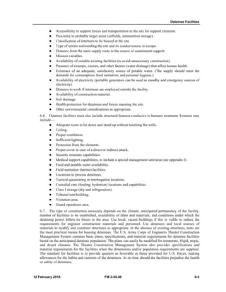 Detainee Facilities
12 February 2010 FM 3-39.40 6-3
Accessibility to support forces and transportation to the site for support elements.
Proximity to probable target areas (airfields, ammunition storage).
Classification of internees to be housed at the site.
Type of terrain surrounding the site and its conduciveness to escape.
Distance from the main supply route to the source of sustainment support.
Mission variables.
Availability of suitable existing facilities (to avoid unnecessary construction).
Presence of swamps, vectors, and other factors (water drainage) that affect human health.
Existence of an adequate, satisfactory source of potable water. (The supply should meet the
demands for consumption, food sanitation, and personal hygiene.)
Availability of electricity (portable generators can be used as standby and emergency sources of
electricity).
Distance to work if internees are employed outside the facility.
Availability of construction material.
Soil drainage.
Health protection for detainees and forces manning the site.
Other environmental considerations as appropriate.
6-6. Detainee facilities must also include structural features conducive to humane treatment. Features may
include—
Adequate room to lie down and stand up without touching the walls.
Ceiling.
Proper ventilation.
Sufficient lighting.
Protection from the elements.
Proper cover in case of a direct or indirect attack.
Security structure capabilities.
Medical support capabilities, to include a special management unit/area (see appendix I).
Food and potable water availability.
Field sanitation (latrine) facilities.
Locations to process detainees.
Tactical questioning or interrogation locations.
Custodial care (feeding, hydration) locations and capabilities.
Class I storage (dry and refrigeration).
Tribunal tent/building.
Visitation area.
Guard operations area.
6-7. The type of construction necessary depends on the climate, anticipated permanency of the facility,
number of facilities to be established, availability of labor and materials, and conditions under which the
detaining power billets its forces in the area. Use local, vacant buildings if this is viable to reduce the
requirements for engineer construction materials and personnel. Use detainees and local sources of
materials to modify and construct structures as appropriate. In the absence of existing structures, tents are
the most practical means for housing detainees. The U.S. Army Corps of Engineers Theater Construction
Management System contains basic plans, specifications, and material requirements for detainee facilities
based on the anticipated detainee population. The plans can easily be modified for temperate, frigid, tropic,
and desert climates. The Theater Construction Management System also provides specifications and
material requirements for the facilities when the dimensions and/or population requirements are supplied.
The standard for facilities is to provide quarters as favorable as those provided for U.S. forces, making
allowances for the habits and customs of the detainees. At no time should the facilities prejudice the health
or safety of detainees.
 