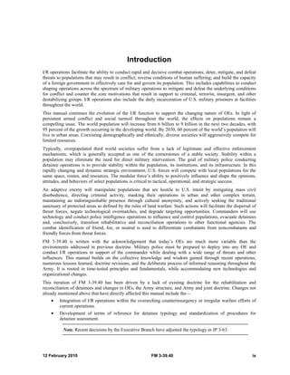 12 February 2010 FM 3-39.40 ix
Introduction
I/R operations facilitate the ability to conduct rapid and decisive combat operations; deter, mitigate, and defeat
threats to populations that may result in conflict; reverse conditions of human suffering; and build the capacity
of a foreign government to effectively care for and govern its population. This includes capabilities to conduct
shaping operations across the spectrum of military operations to mitigate and defeat the underlying conditions
for conflict and counter the core motivations that result in support to criminal, terrorist, insurgent, and other
destabilizing groups. I/R operations also include the daily incarceration of U.S. military prisoners at facilities
throughout the world.
This manual continues the evolution of the I/R function to support the changing nature of OEs. In light of
persistent armed conflict and social turmoil throughout the world, the effects on populations remain a
compelling issue. The world population will increase from 6 billion to 9 billion in the next two decades, with
95 percent of the growth occurring in the developing world. By 2030, 60 percent of the world’s population will
live in urban areas. Coexisting demographically and ethnically, diverse societies will aggressively compete for
limited resources.
Typically, overpopulated third world societies suffer from a lack of legitimate and effective enforcement
mechanisms, which is generally accepted as one of the cornerstones of a stable society. Stability within a
population may eliminate the need for direct military intervention. The goal of military police conducting
detainee operations is to provide stability within the population, its institutions, and its infrastructure. In this
rapidly changing and dynamic strategic environment, U.S. forces will compete with local populations for the
same space, routes, and resources. The modular force’s ability to positively influence and shape the opinions,
attitudes, and behaviors of select populations is critical to tactical, operational, and strategic success.
An adaptive enemy will manipulate populations that are hostile to U.S. intent by instigating mass civil
disobedience, directing criminal activity, masking their operations in urban and other complex terrain,
maintaining an indistinguishable presence through cultural anonymity, and actively seeking the traditional
sanctuary of protected areas as defined by the rules of land warfare. Such actions will facilitate the dispersal of
threat forces, negate technological overmatches, and degrade targeting opportunities. Commanders will use
technology and conduct police intelligence operations to influence and control populations, evacuate detainees
and, conclusively, transition rehabilitative and reconciliation operations to other functional agencies. The
combat identification of friend, foe, or neutral is used to differentiate combatants from noncombatants and
friendly forces from threat forces.
FM 3-39.40 is written with the acknowledgement that today’s OEs are much more variable than the
environments addressed in previous doctrine. Military police must be prepared to deploy into any OE and
conduct I/R operations in support of the commander while dealing with a wide range of threats and other
influences. This manual builds on the collective knowledge and wisdom gained through recent operations,
numerous lessons learned, doctrine revisions, and the deliberate process of informed reasoning throughout the
Army. It is rooted in time-tested principles and fundamentals, while accommodating new technologies and
organizational changes.
This iteration of FM 3-39.40 has been driven by a lack of existing doctrine for the rehabilitation and
reconciliation of detainees and changes in OEs, the Army structure, and Army and joint doctrine. Changes not
already mentioned above that have directly affected this manual include the—
• Integration of I/R operations within the overarching counterinsurgency or irregular warfare efforts of
current operations.
• Development of terms of reference for detainee typology and standardization of procedures for
detainee assessment.
Note. Recent decisions by the Executive Branch have adjusted the typology in JP 3-63.
 