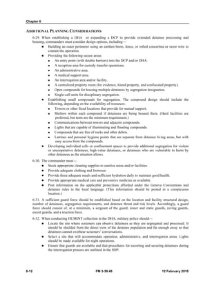 Chapter 6
6-12 FM 3-39.40 12 February 2010
ADDITIONAL PLANNING CONSIDERATIONS
6-29. When establishing a DHA or expanding a DCP to provide extended detainee processing and
housing, commanders must consider design options, including—
Building an outer perimeter using an earthen berm, fence, or rolled concertina or razor wire to
contain the operation.
Providing the following secure areas:
An entry point (with double barriers) into the DCP and/or DHA.
A reception area for custody transfer operations.
An administrative area.
A medical support area.
An interrogation area and/or facility.
A centralized property room (for evidence, found property, and confiscated property).
Open compounds for housing multiple detainees by segregation designation.
Single-cell units for disciplinary segregation.
Establishing small compounds for segregation. The compound design should include the
following, depending on the availability of resources:
Towers or other fixed locations that provide for mutual support.
Shelters within each compound if detainees are being housed there. (Hard facilities are
preferred, but tents are the minimum requirement.)
Communications between towers and adjacent compounds.
Lights that are capable of illuminating and flooding compounds.
Compounds that are free of rocks and other debris.
Latrines and personal hygiene points that are separate from detainee living areas, but with
easy access from the compounds.
Developing individual cells or confinement spaces to provide additional segregation for violent
or uncooperative detainees, high-value detainees, or detainees who are vulnerable to harm by
other detainees as the situation allows.
6-30. The commander must—
Stock appropriate cleaning supplies to sanitize areas and/or facilities.
Provide adequate clothing and footwear.
Provide three adequate meals and sufficient hydration daily to maintain good health.
Provide appropriate medical care and preventive medicine as available.
Post information on the applicable protections afforded under the Geneva Conventions and
detainee rules in the local language. (This information should be posted in a conspicuous
location.)
6-31. A sufficient guard force should be established based on the location and facility structural design,
number of detainees, segregation requirements, and detainee threat and risk levels. Accordingly, a guard
force should consist of, at a minimum, a sergeant of the guard, tower and static guards, roving guards,
escort guards, and a reaction force.
6-32. When conducting HUMINT collection in the DHA, military police should—
Locate the site where screeners can observe detainees as they are segregated and processed. It
should be shielded from the direct view of the detainee population and far enough away so that
detainees cannot overhear screeners’ conversations.
Select a site that will accommodate operation, administrative, and interrogation areas. Lights
should be made available for night operations.
Ensure that guards are available and that procedures for escorting and securing detainees during
the interrogation process are outlined in the SOP.
 