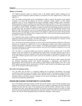 Chapter 6
6-14 FM 3-39.40 12 February 2010
MEDICAL SUPPORT
6-39. Medical personnel organic to maneuver units or the brigade support medical company may be
required to provide emergency medical treatment or evacuation on an area support basis at a DHA. (See
appendix I.)
6-40. The medical screening that can be accomplished at a DHA is limited. The purpose of this medical
screening is to ensure that the detainees do not have significant wounds, injuries, or other medical
conditions (such as severe dehydration) that require immediate medical attention and/or evacuation.
Medical personnel screen for conditions that could deteriorate before transfer to a TIF. This screening does
not include the use of diagnostic equipment, such as X rays or laboratory tests, because these resources are
not available at a DCP or DHA. Any injuries or medical treatment provided during screening is entered on
the DD Form 1380. The detainee’s DD Form 2745 number is used as the identification number on the
DD Form 1380. If the detainee is not to be evacuated through medical channels, provide one copy of the
DD Form 1380 to the detaining unit for inclusion in the detainee’s medical record, which will be initiated
and maintained at the TIF. When an ISN is assigned at the TIF, it will be used for detainee identification in
the detainee’s medical records folder.
6-41. Detainees whose medical conditions require hospitalization are treated, stabilized, and evacuated to a
supporting medical treatment facility. The DD Form 1380 is sent with detainees for inclusion in their
medical records, which are established at the Level III hospital.
6-42. The initial care provided to detainees at Levels I and II will be documented on DD Form 1380. Once
detainees are evacuated to a higher level of care, the appropriate medical record folder containing the
required demographic information will be initiated. All medical documentation and medications from
screening examinations or treatment at prior locations, such as the DCP, should be available for review and
inclusion in the medical record.
6-43. The DHA is a temporary holding area; however, temporary can be a relative term. If the DHA
remains in the same location for an extended period, improvement to the field sanitation areas (such as
latrines and showers) should be undertaken, rather than relying solely on field-expedient facilities as done
at the DCP. Medical personnel and/or units could also be attached to provide an expanded sick call
capability.
6-44. Inprocessing medical screenings are only conducted at the TIF. However, DHA medical personnel
can document preexisting injuries with medical photography, if appropriate, and forward this
documentation with the detainees for later inclusion in their medical records initiated at the TIF. At the
DHA, medical encounters may be documented on SF 600. If used, forward it with detainees upon transfer
to the TIF for inclusion in their medical records.
SECURITY CONSIDERATIONS
6-45. The DHA, like the DCP, is a temporary holding area for detainees. Nevertheless, the security
considerations remain the same at any echelon where detainees are held. The temporary nature of the DHA
does not negate the responsibility of military police and other forces to plan for and establish security.
Attempted escapes and proper protective measures for the forces and detainees inside the DHA must
always be prime planning considerations.
FIXED DETAINEE INTERNMENT FACILITIES
6-46. Fixed detainee internment facilities include TIF and SIF facilities, each of which encompass many
regulatory and doctrinal solutions. Detainees are selectively assigned to appropriate advanced internment
facilities that best meet the needs of the detaining power and the detainee. Detainees (such as enemy
combatants) that hold violent opposing ideologies are interned in separate facilities in an effort to isolate
them from the general population and preempt any unforeseen problems. Once they have been assigned to a
facility, they may be further segregated because of nationality, language, or other reasons.
 