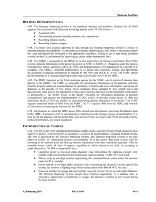 Detainee Facilities
12 February 2010 FM 3-39.40 6-15
DETAINEE REPORTING SYSTEM
6-47. The Detainee Reporting System is the mandated detainee accountability database for all DOD
agencies. Key functions of the Detainee Reporting System at the TIF/SIF include—
Assigning ISNs.
Documenting detainee transfers, releases, and repatriations.
Recording detainee deaths.
Recording detainee escapes.
6-48. The timely and accurate reporting of data through the Detainee Reporting System is critical to
ensuring detainee accountability. As detainees are collected and processed, the Geneva Conventions require
that such information be forwarded to the appropriate authorities. Failure to do so may bring unwanted
scrutiny on the U.S. government for neglecting its duties under international laws.
6-49. The NDRC is designated by the OPMG to receive and archive all detainee information. The NDRC
provides detainee information to the protecting power or ICRC (to fulfill U.S. obligations under the Geneva
Conventions); various agencies in the DA, DOD, and Federal Bureau of Investigation (FBI); and the U.S.
Congress. The NDRC’s principal responsibility is to ensure the collection, storage, and appropriate
dissemination of detainee information as required by AR 190-8 and DODD 2310.01E. The NDRC directs
the development of a Detainee Reporting System and issues blocks of ISNs to the TDRC.
6-50. The TDRC functions as the field operations agency for the NDRC, and it reports all detainee data
directly to the NDRC. The TDRC is responsible for maintaining information on all detainees and their
personal property within an assigned theater of operations. It obtains and stores information concerning all
detainees in the custody of U.S. armed forces (including those captured by U.S. armed forces and
transferred to other powers for internment or those received from other powers for internment [temporarily
or permanently]). The TDRC serves as the theater repository for information pertaining to detainee
accountability and ensures the implementation of DOD policy. It provides initial blocks of ISNs and
replenishes blocks of ISNs (as needed) to units performing detainee operations in the theater. The TDRC
requests additional blocks of ISNs from the NDRC. The TIF requests ISNs from the TDRC and forwards
all information concerning the detainees to the TDRC.
6-51. All locations to which the TDRC issues ISNs should send information concerning the detainee back
to the TDRC. A detainee’s ISN is used detainee’s internment as the primary means of identification. It is
used to link the detainee with biometric data (such as fingerprints, iris image, and DNA), personal property,
medical information, and issued equipment.
INTERNMENT SERIAL NUMBERS
6-52. The ISN is the DOD-mandated identification number used to account for and/or track detainees. (See
figure 6-6, page 6-16.) Once an ISN is assigned, it is used on all documentation, including medical records.
The ISN is generated by the Detainee Reporting System. The Detainee Reporting System is the only
approved system for maintaining detainee accountability. It is the central data point system used for
reporting to the national level and sharing detainee information with other authorized agencies. ISNs are
normally issued within 14 days of capture, regardless of where detainees are held, or according to
applicable policy. The ISN is comprised of the—
Capturing power (a two-digit alpha character code representing the capturing power). Only
country codes found in the Defense Intelligence Agency manual (DIAM) 58-12 are used.
Theater code (a one-digit number representing the command/theater under which the detainee
came into U.S. custody).
Power served (a two-digit alpha character code representing the detainee’s power served [the
country the detainee is fighting for]). Only country codes found DIAM 58-12 are used.
Sequence number (a unique six-digit number assigned exclusively to an individual detainee).
The Detainee Reporting System assigns these numbers sequentially. If a detainee dies, is
released, is repatriated, is transferred, or escapes, the detainee’s number is not reissued during
the same conflict.
 