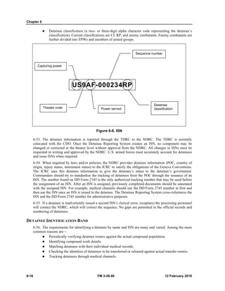 Chapter 6
6-16 FM 3-39.40 12 February 2010
Detainee classification (a two- or three-digit alpha character code representing the detainee’s
classification). Current classifications are CI, RP, and enemy combatants. Enemy combatants are
further divided into EPWs and members of armed groups.
Figure 6-6. ISN
6-53. The detainee information is reported through the TDRC to the NDRC. The TDRC is normally
colocated with the CDO. Once the Detainee Reporting System creates an ISN, no component may be
changed or corrected at the theater level without approval from the NDRC. All changes to ISNs must be
requested in writing and approved by the NDRC. U.S. armed forces must accurately account for detainees
and issue ISNs when required.
6-54. When required by laws and/or policies, the NDRC provides detainee information (POC, country of
origin, injury status, internment status) to the ICRC to satisfy the obligations of the Geneva Conventions.
The ICRC uses this detainee information to give the detainee’s status to the detainee’s government.
Commanders should try to standardize the tracking of detainees from the POC through the issuance of an
ISN. The number found on DD Form 2745 is the only authorized tracking number that may be used before
the assignment of an ISN. After an ISN is assigned, previously completed documents should be annotated
with the assigned ISN. For example, medical channels should use the DD Form 2745 number at first and
then use the ISN once an ISN is issued to the detainee. The Detainee Reporting System cross-references the
ISN and the DD Form 2745 number for administrative purposes.
6-55. If a detainee is inadvertently issued a second ISN ( clerical error, recapture) the processing personnel
will contact the NDRC, which will correct the sequence. No gaps are permitted in the official records and
numbering of detainees.
DETAINEE IDENTIFICATION BAND
6-56. The requirements for identifying a detainee by name and ISN are many and varied. Among the more
common reasons are—
Periodically verifying detainee rosters against the actual compound population.
Identifying compound work details.
Matching detainees with their individual medical records.
Checking the identities of detainees to be transferred or released against actual transfer rosters.
Tracking detainees through medical channels.
US9AF-000234RP
Capturing power
Theater code Power served
Sequence number
Detainee
classification
 