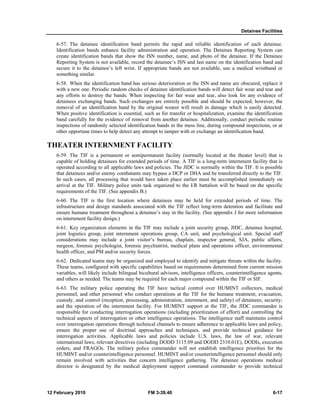 Detainee Facilities
12 February 2010 FM 3-39.40 6-17
6-57. The detainee identification band permits the rapid and reliable identification of each detainee.
Identification bands enhance facility administration and operation. The Detainee Reporting System can
create identification bands that show the ISN number, name, and photo of the detainee. If the Detainee
Reporting System is not available, record the detainee’s ISN and last name on the identification band and
secure it to the detainee’s left wrist. If appropriate bands are not available, use a medical wristband or
something similar.
6-58. When the identification band has serious deterioration or the ISN and name are obscured, replace it
with a new one. Periodic random checks of detainee identification bands will detect fair wear and tear and
any efforts to destroy the bands. When inspecting for fair wear and tear, also look for any evidence of
detainees exchanging bands. Such exchanges are entirely possible and should be expected; however, the
removal of an identification band by the original wearer will result in damage which is easily detected.
When positive identification is essential, such as for transfer or hospitalization, examine the identification
band carefully for the evidence of removal from another detainee. Additionally, conduct periodic routine
inspections of randomly selected identification bands in the mess line, during compound inspections, or at
other opportune times to help detect any attempt to tamper with or exchange an identification band.
THEATER INTERNMENT FACILITY
6-59. The TIF is a permanent or semipermanent facility (normally located at the theater level) that is
capable of holding detainees for extended periods of time. A TIF is a long-term internment facility that is
operated according to all applicable laws and policies. The JIDC is normally within the TIF. It is possible
that detainees and/or enemy combatants may bypass a DCP or DHA and be transferred directly to the TIF.
In such cases, all processing that would have taken place earlier must be accomplished immediately on
arrival at the TIF. Military police units task organized to the I/R battalion will be based on the specific
requirements of the TIF. (See appendix B.)
6-60. The TIF is the first location where detainees may be held for extended periods of time. The
infrastructure and design standards associated with the TIF reflect long-term detention and facilitate and
ensure humane treatment throughout a detainee’s stay in the facility. (See appendix J for more information
on internment facility design.)
6-61. Key organization elements in the TIF may include a joint security group, JIDC, detainee hospital,
joint logistics group, joint internment operations group, CA unit, and psychological unit. Special staff
considerations may include a joint visitor’s bureau, chaplain, inspector general, SJA, public affairs,
surgeon, forensic psychologist, forensic psychiatrist, medical plans and operations officer, environmental
health officer, and PM and/or security forces.
6-62. Dedicated teams may be organized and employed to identify and mitigate threats within the facility.
These teams, configured with specific capabilities based on requirements determined from current mission
variables, will likely include bilingual bicultural advisors, intelligence officers, counterintelligence agents,
and others as needed. The teams may be required for each major compound within the TIF or SIF.
6-63. The military police operating the TIF have tactical control over HUMINT collectors, medical
personnel, and other personnel who conduct operations at the TIF for the humane treatment, evacuation,
custody, and control (reception, processing, administration, internment, and safety) of detainees; security;
and the operation of the internment facility. For HUMINT support at the TIF, the JIDC commander is
responsible for conducting interrogation operations (including prioritization of effort) and controlling the
technical aspects of interrogation or other intelligence operations. The intelligence staff maintains control
over interrogation operations through technical channels to ensure adherence to applicable laws and policy,
ensure the proper use of doctrinal approaches and techniques, and provide technical guidance for
interrogation activities. Applicable laws and policies include U.S. laws, the law of war, relevant
international laws, relevant directives (including DODD 3115.09 and DODD 2310.01E), DODIs, execution
orders, and FRAGOs. The military police commander will not establish intelligence priorities for the
HUMINT and/or counterintelligence personnel. HUMINT and/or counterintelligence personnel should only
remain involved with activities that concern intelligence gathering. The detainee operations medical
director is designated by the medical deployment support command commander to provide technical
 