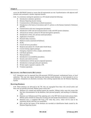 Chapter 6
6-20 FM 3-39.40 12 February 2010
across the DOTMLPF domain to ensure that all requirements are met. Synchronization with adjacent staff
elements and commands is another important element.
6-66. At a minimum, training for operations at a TIF should include the following:
Introduction to detainee operations.
Detainee Reporting System training.
Communications with detainees (cultural awareness).
Introduction to the Geneva Conventions and U.S. policies on the humane treatment of detainees
and DCs.
Familiarization with stress management procedures.
Introduction to HIV and universal precautions to take with HIV positive detainees.
Advanced use-of-force criteria for I/R and interrogation operations.
Introduction to frisk, cell, and area search procedures.
Application of restraints.
Personal safety awareness.
Defensive tactics (unarmed self-defense).
NLWs.
Forced cell move procedures.
Response procedures for a bomb and/or bomb threat.
Current training support packages.
Emergency response to fires, escapes, and disorders.
Cell block operations.
Meal procedures.
Introduction to accountability procedures.
Security and control activities.
Familiarization with the special compound operations.
Introduction to main gate/sally port operations.
Written reports required to operate a TIF.
Visitation operations.
RECEIVING AND PROCESSING DETAINEES
6-67. Interpreters may be requested from MI personnel, PSYOP personnel, multinational forces, or local
authorities. This may also require identifying and clearing trusted detainees or local nationals to act as
interpreters. Interpreters are absolutely necessary when entering required data into the Detainee Reporting
System.
Receiving Detainees
6-68. When detainees are delivered to the TIF, they are segregated from those who arrived earlier and
those who are partially processed. Military police ensure that—
Detainees are counted and matched against the manifest. Military police must also ensure that
they have documentation for the detainees, their personal property, and anything of evidentiary
value.
Detainees are field-processed if the capturing unit or the DCP did not previously process them.
Military police should not release the escorting unit until proper documentation is completed.
Detainees have a completed DD Form 2745 when they arrive, which will be used at the
internment facility until they are issued ISNs.
ISNs and the last names of the detainees are recorded on identification bands created by the
Detainee Reporting System.
 