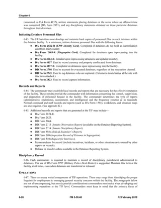 Chapter 6
6-26 FM 3-39.40 12 February 2010
(annotated on DA Form 4137), written statements placing detainees at the scene where an offense/crime
was committed (DA Form 2823), and any disciplinary statements obtained on those particular detainees
throughout their detention.
Initiating Detainee Personnel Files
6-83. The I/R battalion must develop and maintain hard copies of personnel files on each detainee within
the detainee facility. At a minimum, initiate detainee personnel files with the following forms:
DA Form 2662-R (EPW Identity Card). Completed if detainees do not hold an identification
card from their country.
DA Form 2663-R (Fingerprint Card). Completed for detainees upon inprocessing into the
facility.
DA Form 2664-R. Initiated upon inprocessing detainees and updated monthly.
DA Form 4137. Used to record currency and property confiscated from detainees.
DA Form 4237-R. Completed on detainees upon inprocessing into the facility.
DD Form 2708. Used to account for evacuated detainees, regardless of the evacuation channel.
DD Form 2745. Used to tag detainees who are captured. (Detainees should arrive at the site with
this form attached.)
DA Form 2823. Used to record capture information.
Records and Reports
6-84. The commander may establish local records and reports that are necessary for the effective operation
of the facility. These reports provide the commander with information concerning the control, supervision,
and disposition of personnel housed in the facility. The commander determines the type of reports
(administrative, operational, sustainment, and intelligence) and the frequency (routine or as required).
Normal command and staff records and reports (such as DA Form 1594), worksheets, and situation maps
are also required. (See appendix G.)
6-85. Additional records and reports that are generated at the TIF may include—
DA Form 2674-R.
DA Form 2823.
DD Form 2064.
DD Form 2713 (Inmate Observation Report) (available on the Detainee Reporting System).
DD Form 2714 (Inmate Disciplinary Report).
DD Form 503 (Medical Examiner’s Report).
DD Form 509 (Inspection Record of Prisoner in Segregation).
DD Form 510 (Request for Interview).
Memorandums for record (include incentives, incidents, or other situations not covered by other
reports or records).
Release or transfer orders available in the Detainee Reporting System.
Disciplinary Record
6-86. Each commander is required to maintain a record of disciplinary punishment administered to
detainees. The use of DA Form 3997 (Military Police Desk Blotter) is suggested. Maintain this form at the
facility at all times, even when detainees are transferred or released.
OPERATIONS
6-87. There are many varied components of TIF operations. These may range from identifying the proper
linguists for employment to managing general security concerns within the facility. The paragraphs below
are not all-encompassing, but merely provide considerations commanders must make when developing and
implementing operations at the TIF level. Commanders must keep in mind that the primary focus of
 