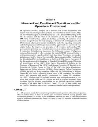 12 February 2010 FM 3-39.40 1-1
Chapter 1
Internment and Resettlement Operations and the
Operational Environment
I/R operations include a complex set of activities with diverse requirements that
require clear and concise guidelines, policies, and procedures to ensure success. They
are present to one degree or another in every OE. (For a greater understanding of the
OE, its variables, and the effect of I/R operations on the OE see FM 3-0 and
FM 3-39.) Military police leaders and Soldiers conducting I/R operations must
maintain task proficiency for every category of detainee, U.S. military prisoner, and
DC to ensure adherence to relevant standards for each. The expanding complexity
and challenging nature of I/R operations must be appreciated and understood. This
chapter defines the objectives and principles of I/R operations and describes U.S.
policies on the protection and care of all detainees, U.S. military prisoners, and DCs.
It emphasizes the fundamental requirement for the humane treatment of all persons
captured, held, assisted, or otherwise under the control of DOD personnel (military,
civilian, or contractor), regardless of their individual status. This chapter provides key
definitions set forth by Geneva Convention I for the Amelioration of the Condition of
the Wounded and Sick in Armed Forces in the Field (GWS), Geneva Convention II
for the Amelioration of the Condition of Wounded, Sick and Shipwrecked Members
of Armed Forces at Sea (GWS SEA), Geneva Convention III Relative to the
Treatment of Prisoners of War (GPW), and Geneva Convention IV Relative to the
Protection of Civilian Persons in Time of War (GC); the Hague Conventions;
Department of Defense directives (DODDs), Department of Defense instructions
(DODI), and policies; Army regulations (ARs); and the Uniform Code of Military
Justice (UCMJ). It also explains the diverse nature of I/R populations that military
police will encounter and specific requirements for various I/R operations.
AR 190-47 stipulates that U.S. military prisoners have additional standards of care
given their specific rights as U.S. citizens and will be confined separately from
detainees. Specific detainee classifications do not preclude protections granted
according to AR 190-8, DODD 2310.01E, DODD 2311.01E, DODD 3115.09, and
the Geneva Conventions. (See JP 3-63 for more information on detainee operations.)
CONDUCT
1-1. I/R operations include the two major categories of internment operations and resettlement operations.
They are further refined to focus on specific types of detainees and U.S. military prisoners while
discriminating between CIs included as part of internment operations and those DCs that may be retained
as part of resettlement operations. (See chapter 10.) Figure 1-1, page 1-2, highlights the different categories
of I/R populations.
 
