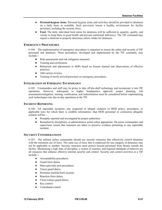 Detainee Facilities
12 February 2010 FM 3-39.40 6-31
Personal-hygiene items. Personal hygiene items and activities should be provided to detainees
on a daily basis as available. Such provisions ensure a healthy environment for facility
personnel, including the security force.
Food. The daily individual food ration for detainees will be sufficient in quantity, quality, and
variety to keep them in good health and prevent nutritional deficiency. The TIF command may
require a dietician to properly determine caloric intake for detainees.
EMERGENCY PROCEDURES
6-104. The implementation of emergency procedures is important to ensure the safety and security of TIF
personnel and detainees. These procedures, developed and implemented by the TIF command, may
include—
Risk assessments and risk mitigation measures.
Training and certification.
Rehearsals and adjustments to SOPs based on lessons learned and observations of effective
practices.
After-action reviews.
Training of newly arrived personnel on emergency procedures.
INTEGRATION OF EMERGING TECHNOLOGY
6-105. Commanders and staff may be prone to take off-the-shelf technology and incorporate it into TIF
operations. However, subsequent to higher headquarters approval, proper planning, risk
assessments/mitigation, training, certification, and indoctrination must be considered before implementing
such technologies into day-to-day operations at the TIF.
INCIDENT REPORTING
6-106. All reportable incidents—any suspected or alleged violation of DOD policy, procedures, or
applicable laws for which there is credible information—that DOD personnel or contractors allegedly
commit will be—
Promptly reported and investigated by proper authorities.
Remedied by disciplinary or administrative action when appropriate. On-scene commanders and
supervisors ensure that measures are taken to preserve evidence pertaining to any reportable
incident.
SECURITY CONSIDERATIONS
6-107. The military police commander should use security measures that effectively control detainees
with the minimum use of force. The same use of force that is employed for one category of detainees may
not be applicable to another. Security measures must protect housed personnel from threats outside the
facility. Maintaining a high state of discipline, a system of routines, and required standards of behavior are
all measures that enhance effective internal security and control. Security and control activities at a TIF
include—
Accountability procedures.
Guard force duties.
Main gate/sally port procedures.
Tower guard duties.
Perimeter (mobile/foot) security.
Reaction-force duties.
Close-contact guard duties.
Key control.
Contraband control.
 