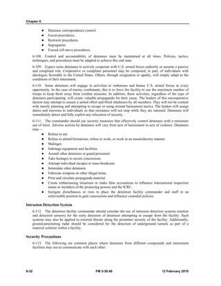 Chapter 6
6-32 FM 3-39.40 12 February 2010
Detainee correspondence control.
Escort procedures.
Restraint procedures.
Segregation.
Forced cell move procedures.
6-108. Control and accountability of detainees must be maintained at all times. Policies, tactics,
techniques, and procedures must be adapted to achieve this end state.
6-109. Expect some detainees to actively cooperate with U.S. armed forces authority or assume a passive
and compliant role. Cooperative or compliant personnel may be composed, in part, of individuals with
ideologies favorable to the United States. Others, through resignation or apathy, will simply adapt to the
conditions of their internment.
6-110. Some detainees will engage in activities to embarrass and harass U.S. armed forces at every
opportunity. In the case of enemy combatants, this is to force the facility to use the maximum number of
troops to keep them away from combat missions. In addition, these activities, regardless of the type of
detainees participating, will create valuable propaganda for their cause. The leaders of this uncooperative
faction may attempt to ensure a united effort and blind obedience by all members. They will not be content
with merely planning and attempting to escape or using normal harassment tactics. The leaders will assign
duties and missions to individuals so that resistance will not stop while they are interned. Detainees will
immediately detect and fully exploit any relaxation of security.
6-111. The commander should use security measures that effectively control detainees with a minimum
use of force. Adverse actions by detainees will vary from acts of harassment to acts of violence. Detainees
may—
Refuse to eat.
Refuse to attend formations, refuse to work, or work in an unsatisfactory manner.
Malinger.
Sabotage equipment and facilities.
Assault other detainees or guard personnel.
Take hostages to secure concessions.
Attempt individual escapes or mass breakouts.
Intimidate other detainees.
Fabricate weapons or other illegal items.
Print and circulate propaganda material.
Create embarrassing situations or make false accusations to influence international inspection
teams or members of the protecting powers and the ICRC.
Instigate disturbances or riots to place the detention facility commander and staff in an
unfavorable position to gain concessions and influence custodial policies.
Intrusion Detection System
6-112. The detention facility commander should consider the use of intrusion detection systems (motion
and detection sensors) for the early detection of detainees attempting to escape from the facility. Such
systems may also be applied to external threats along the perimeter security of the facility. Additionally,
ground-penetrating radar should be considered for the detection of underground tunnels as part of a
material solution within a facility.
Security Precautions
6-113. The following are common places where detainees from different compounds and internment
facilities may use to communicate with each other:
 