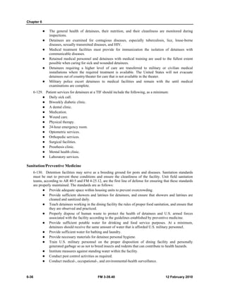 Chapter 6
6-36 FM 3-39.40 12 February 2010
The general health of detainees, their nutrition, and their cleanliness are monitored during
inspections.
Detainees are examined for contagious diseases, especially tuberculosis, lice, louse-borne
diseases, sexually transmitted diseases, and HIV.
Medical treatment facilities must provide for immunization the isolation of detainees with
communicable diseases.
Retained medical personnel and detainees with medical training are used to the fullest extent
possible when caring for sick and wounded detainees.
Detainees requiring a higher level of care are transferred to military or civilian medical
installations where the required treatment is available. The United States will not evacuate
detainees out of country/theater for care that is not available in the theater.
Military police escort detainees to medical facilities and remain with the until medical
examinations are complete.
6-129. Patient services for detainees at a TIF should include the following, as a minimum:
Daily sick call.
Biweekly diabetic clinic.
A dental clinic.
Medication.
Wound care.
Physical therapy.
24-hour emergency room.
Optometric services.
Orthopedic services.
Surgical facilities.
Prosthesis clinic.
Mental health clinic.
Laboratory services.
Sanitation/Preventive Medicine
6-130. Detention facilities may serve as a breeding ground for pests and diseases. Sanitation standards
must be met to prevent these conditions and ensure the cleanliness of the facility. Unit field sanitation
teams, according to AR 40-5 and FM 4-25.12, are the first line of defense for ensuring that these standards
are properly maintained. The standards are as follows:
Provide adequate space within housing units to prevent overcrowding.
Provide sufficient showers and latrines for detainees, and ensure that showers and latrines are
cleaned and sanitized daily.
Teach detainees working in the dining facility the rules of proper food sanitation, and ensure that
they are observed and practiced.
Properly dispose of human waste to protect the health of detainees and U.S. armed forces
associated with the facility according to the guidelines established by preventive medicine.
Provide sufficient potable water for drinking and food service purposes. At a minimum,
detainees should receive the same amount of water that is afforded U.S. military personnel.
Provide sufficient water for bathing and laundry.
Provide necessary materials for detainee personal hygiene.
Train U.S. military personnel on the proper disposition of dining facility and personally
generated garbage so as not to breed insects and rodents that can contribute to health hazards.
Institute measures against standing water within the facility.
Conduct pest control activities as required.
Conduct medical-, occupational-, and environmental-health surveillance.
 