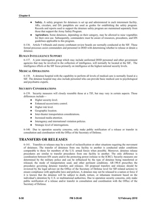 Chapter 6
6-38 FM 3-39.40 12 February 2010
Safety. A safety program for detainees is set up and administered in each internment facility.
ARs, circulars, and DA pamphlets are used as guides for establishing the safety program.
Records and reports used to support the detainee safety program are maintained separately from
those that support the Army Safety Program.
Agriculture. Some detainees, depending on their category, may be allowed to raise vegetables
for their own use. Subsequently, commanders must be aware of resources, procedures, and HN
guidelines applicable to this program.
6-136. Article 5 tribunals and enemy combatant review boards are normally conducted at the SIF. These
formal processes assist commanders and personnel in DOD with determining whether to release or detain a
detainee.
HUMAN INTELLIGENCE SUPPORT
6-137. A joint interrogation group which may include uniformed DOD personnel and other government
agencies that may be involved in the collection of intelligence, will normally be located at the SIF, The
intelligence efforts at the SIF focus primarily on intelligence at the highest national security levels.
MEDICAL OPERATIONS
6-138. A detainee hospital with the capability to perform all levels of medical care is normally found at a
SIF. The detainee hospital may also include personnel who can provide basic medical care to psychological
and psychiatric experts.
SECURITY CONSIDERATIONS
6-139. Security measures will closely resemble those at a TIF, but may vary in certain aspects. These
differences include—
Higher security level.
Enhanced access/entry control.
Higher risk level.
Geographic location.
Inter-theater transportation considerations.
Increased media attention.
Interagency and international visitation policies.
Strategic level of interrogations.
6-140. Due to operation security concerns, only make public notification of a release or transfer in
consultation and coordination with the Office of the Secretary of Defense.
TRANSFERS OR RELEASES
6-141. Transfers or releases may be a result of reclassification or other situations requiring the movement
of detainees. The transfer of detainees from one facility to another is conducted under conditions
comparable to those for members of the U.S. armed forces when possible. Moreover, detainee release
procedures are similar to transfer procedures from one facility to another. The only difference is
coordination between HN assets and/or the protecting power (release to the ICRC). Security measures are
determined by the military police and can be influenced by the type of detainee being transferred or
released, the mode of transportation used, and other pertinent conditions. AR 190-8 prescribes the
procedures governing detainee transfers and releases. All proposed transfers and releases should be
reviewed by the legal advisor (at the Office of the Secretary of Defense level for SIF-related actions) to
ensure compliance with applicable laws and policies. A detainee may not be released to a nation or force if
it is known that the detainee will be subject to death, torture, or inhumane treatment based on the
individual’s detention by U.S. or multinational authorities. Due to operation security concerns, only make
public notification of a release and/or transfer in consultation and coordination with the Office of the
Secretary of Defense.
 