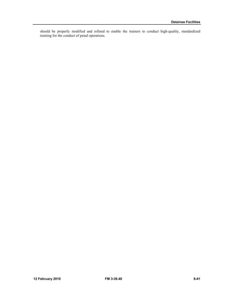 Detainee Facilities
12 February 2010 FM 3-39.40 6-41
should be properly modified and refined to enable the trainers to conduct high-quality, standardized
training for the conduct of penal operations.
 