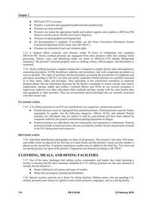 Chapter 7
7-4 FM 3-39.40 12 February 2010
DD Form 2707 is accurate.
Property is searched and segregated (authorized and unauthorized).
Prisoners are strip-searched.
Prisoners are issued the appropriate health and comfort supplies and complete a DD Form 504
(Request and Receipt for Health and Comfort Supplies).
Prisoners are photographed and fingerprinted.
All documentation is complete. If available, use the Army Corrections Information System
Centralized Operations Police Suite. (See AR 190-47.)
Prisoners are informed of mail and visitation rights.
7-13. A medical officer examines each prisoner within 24 hours of confinement and completes
DD Form 503. Newly confined prisoners are segregated from other prisoners while they undergo initial
processing. Tattoos, scars, and identifying marks are noted on DD Form 2710 (Inmate Background
Summary). The prisoner’s personal property (such as clothing, money, official papers, and documents) is
examined.
7-14. Newly confined prisoners complete training that is designed to explain facility rules and regulations,
counseling procedures, UCMJ disciplinary authority and procedures, and work assignment procedures as
soon as possible. The rights of prisoners and the procedures governing the presentation of complaints and
grievances according to AR 20-1 are fully and clearly explained. Pretrial prisoners are carefully instructed
as to their status, rights, and privileges. They participate in the correctional orientation or treatment
program phases that are determined necessary by the facility commander to ensure custody and control,
employment, training, health, and welfare. Confined officers and NCOs do not exercise command or
supervisory authority over other individuals while confined, and they comply with the same facility rules
and regulations as other prisoners. They are not permitted special privileges that are normally associated
with their former rank.
CLASSIFICATION
7-15. U.S. military prisoners in an FCF are classified into two categories⎯pretrial and posttrial:
Pretrial prisoners must be segregated from posttrial prisoners. Pretrial prisoners must be further
segregated, by gender, into the following categories: officers, NCOs, and enlisted. Pretrial
prisoners are individuals who are subject to trial by court-martial and have been ordered by
competent authority into pretrial confinement pending disposition of charges.
Posttrial prisoners are individuals who are found guilty and sentenced to confinement. Posttrial
prisoners include in-transit prisoners who are evacuated to another facility and prisoners retained
at the FCF during short-term sentences.
IDENTIFICATION
7-16. Individual identification photographs are taken of all prisoners. The prisoner’s last name, first name,
and middle initial are placed on the first line of a name board, and the prisoner’s social security number is
placed on the second line. A prisoner registration number may be added on the third line. Two front and
two profile pictures are taken of the prisoner. Fingerprints are obtained according to AR 190-47.
CLOTHING, MEALS, AND DINING FACILITIES
7-17. One of the many challenges that military police commanders and leaders face when operating a
facility is ensuring that the basic treatment standards for U.S. military prisoners are met and sustained to
include, but not limited to—
Proper clothing for all seasons and types of weather.
Meals that are properly rationed and distributed.
7-18. Special security concerns are a factor for dining facilities. Military police who are guarding U.S.
military prisoners must always be vigilant in areas where prisoners congregate, such as a dining facility.
 