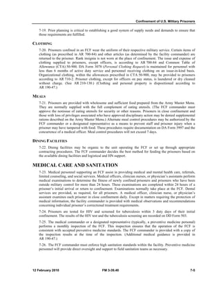 Confinement of U.S. Military Prisoners
12 February 2010 FM 3-39.40 7-5
7-19. Prior planning is critical to establishing a good system of supply needs and demands to ensure that
those requirements are fulfilled.
CLOTHING
7-20. Prisoners confined in an FCF wear the uniform of their respective military service. Certain items of
clothing (as prescribed in AR 700-84) and other articles (as determined by the facility commander) are
returned to the prisoner. Rank insignia is not worn at the place of confinement. The issue and expense of
clothing supplied to prisoners, except officers, is according to AR 700-84 and Common Table of
Allowance (CTA) 50-900. DA Form 3078 (Personal Clothing Request) is maintained for personnel with
less than 6 months of active duty service and personnel receiving clothing on an issue-in-kind basis.
Organizational clothing, within the allowances prescribed in CTA 50-900, may be provided to prisoners
according to AR 710-2. Prisoner clothing, except for officers on pay status, is laundered or dry cleaned
without charge. (See AR 210-130.) (Clothing and personal property is dispositioned according to
AR 190-47.)
MEALS
7-21. Prisoners are provided with wholesome and sufficient food prepared from the Army Master Menu.
They are normally supplied with the full complement of eating utensils. (The FCF commander must
approve the nonissue of eating utensils for security or other reasons. Prisoners in close confinement and
those with loss of privileges associated who have approved disciplinary action may be denied supplemental
rations described on the Army Master Menu.) Alternate meal control procedures may be authorized by the
FCF commander or a designated representative as a means to prevent staff and prisoner injury when a
prisoner may have tampered with food. These procedures require documentation on DA Form 3997 and the
concurrence of a medical officer. Meal control procedures will not exceed 7 days.
DINING FACILITIES
7-22. Dining facilities may be organic to the unit operating the FCF or set up through appropriate
contracting procedures. The FCF commander decides the best method for feeding the prisoners based on
the available dining facilities and logistical and HN support.
MEDICAL CARE AND SANITATION
7-23. Medical personnel supporting an FCF assist in providing medical and mental health care, referrals,
limited counseling, and social services. Medical officers, clinician nurses, or physician’s assistants perform
medical examinations to determine the fitness of newly confined prisoners and prisoners who have been
outside military control for more than 24 hours. These examinations are completed within 24 hours of a
prisoner’s initial arrival or return to confinement. Examinations normally take place at the FCF. Dental
services are provided, as required, for all prisoners. A medical officer, clinician nurse, or physician’s
assistant examines each prisoner in close confinement daily. Except in matters requiring the protection of
medical information, the facility commander is provided with medical observations and recommendations
concerning individual prisoner’s correctional treatment requirements.
7-24. Prisoners are tested for HIV and screened for tuberculosis within 3 duty days of their initial
confinement. The results of the HIV test and the tuberculosis screening are recorded on DD Form 503.
7-25. The medical commander or a designated representative (typically, a preventive medicine personal)
performs a monthly inspection of the FCF. This inspection ensures that the operation of the FCF is
consistent with accepted preventive medicine standards. The FCF commander is provided with a copy of
the inspection results at the time of the inspection. (Additional medical guidance is provided in
AR 190-47.)
7-26. The FCF commander must enforce high sanitation standards within the facility. Preventive medicine
personnel will provide direct oversight and support to field sanitation teams as necessary.
 