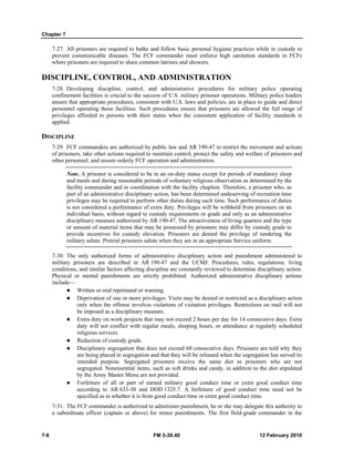 Chapter 7
7-6 FM 3-39.40 12 February 2010
7-27. All prisoners are required to bathe and follow basic personal hygiene practices while in custody to
prevent communicable diseases. The FCF commander must enforce high sanitation standards in FCFs
where prisoners are required to share common latrines and showers.
DISCIPLINE, CONTROL, AND ADMINISTRATION
7-28. Developing discipline, control, and administrative procedures for military police operating
confinement facilities is crucial to the success of U.S. military prisoner operations. Military police leaders
ensure that appropriate procedures, consistent with U.S. laws and policies, are in place to guide and direct
personnel operating those facilities. Such procedures ensure that prisoners are allowed the full range of
privileges afforded to persons with their status when the consistent application of facility standards is
applied.
DISCIPLINE
7-29. FCF commanders are authorized by public law and AR 190-47 to restrict the movement and actions
of prisoners, take other actions required to maintain control, protect the safety and welfare of prisoners and
other personnel, and ensure orderly FCF operation and administration.
Note. A prisoner is considered to be in an on-duty status except for periods of mandatory sleep
and meals and during reasonable periods of voluntary religious observation as determined by the
facility commander and in coordination with the facility chaplain. Therefore, a prisoner who, as
part of an administrative disciplinary action, has been determined undeserving of recreation time
privileges may be required to perform other duties during such time. Such performance of duties
is not considered a performance of extra duty. Privileges will be withheld from prisoners on an
individual basis, without regard to custody requirements or grade and only as an administrative
disciplinary measure authorized by AR 190-47. The attractiveness of living quarters and the type
or amount of material items that may be possessed by prisoners may differ by custody grade to
provide incentives for custody elevation. Prisoners are denied the privilege of rendering the
military salute. Pretrial prisoners salute when they are in an appropriate Service uniform.
7-30. The only authorized forms of administrative disciplinary action and punishment administered to
military prisoners are described in AR 190-47 and the UCMJ. Procedures, rules, regulations, living
conditions, and similar factors affecting discipline are constantly reviewed to determine disciplinary action.
Physical or mental punishments are strictly prohibited. Authorized administrative disciplinary actions
include—
Written or oral reprimand or warning.
Deprivation of one or more privileges. Visits may be denied or restricted as a disciplinary action
only when the offense involves violations of visitation privileges. Restrictions on mail will not
be imposed as a disciplinary measure.
Extra duty on work projects that may not exceed 2 hours per day for 14 consecutive days. Extra
duty will not conflict with regular meals, sleeping hours, or attendance at regularly scheduled
religious services.
Reduction of custody grade.
Disciplinary segregation that does not exceed 60 consecutive days. Prisoners are told why they
are being placed in segregation and that they will be released when the segregation has served its
intended purpose. Segregated prisoners receive the same diet as prisoners who are not
segregated. Nonessential items, such as soft drinks and candy, in addition to the diet stipulated
by the Army Master Menu are not provided.
Forfeiture of all or part of earned military good conduct time or extra good conduct time
according to AR 633-30 and DOD 1325.7. A forfeiture of good conduct time need not be
specified as to whether it is from good conduct time or extra good conduct time.
7-31. The FCF commander is authorized to administer punishment, he or she may delegate this authority to
a subordinate officer (captain or above) for minor punishments. The first field-grade commander in the
 