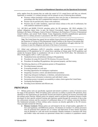Internment and Resettlement Operations and the Operational Environment
12 February 2010 FM 3-39.40 1-3
policy applies from the moment they are under the control of U.S. armed forces until they are released,
repatriated, or resettled. U.S. military prisoners will be released via one of following three methods:
Prisoners without discharges will be returned to their units for duty or administrative discharge
proceedings after they have completed their sentence to confinement.
Prisoner may be paroled (early release with conditions).
Prisoners may be under mandatory, supervised release (release at the end of confinement, but
with conditions tantamount to parole).
1-4. AR 190-8 and DODD 2310.01E articulate policy for I/R operations. AR 190-8 embodies U.S.
military obligations drawn from, in part, the Geneva Conventions, Hague Conventions, Convention
Relating to the Status of Refugees, Geneva Protocol I Relating to the Protection of Victims of International
Armed Conflicts, and current North Atlantic Treaty Organization (NATO) standardization agreements.
Guidance for U.S. military prisoners is presented in AR 190-47 and DODD 1325.04.
Note. The United States has signed, but not ratified, Geneva Protocol I and Protocol II relating to
the Protection of Victims of Non-International Armed Conflicts to the Geneva Conventions and,
therefore, is not explicitly bound by their terms. U.S. laws and policies will apply while the U.S.
continues to meet the obligations and intent of the Geneva Conventions.
1-5. Allied joint publication (AJP)-2.5 prescribes concepts and procedures for the control and
administration of I/R populations by U.S. armed forces operating in Europe under NATO guidelines and
outside the European theater in coordination with one or more of the NATO allies. The information in
FM 3-39.40 supports AJP-2.5. AJP-2.5 provides—
Standardized terms and definitions relating to I/R populations.
Procedures for using DA Form 4237-R (Detainee Personnel Record).
Procedures for handling I/R populations, their personal property, and their money.
1-6. The following objectives of I/R operations pertain to I/R populations:
Providing humane treatment.
Evacuating promptly to a safe area.
Providing opportunities for intelligence exploitation.
Integrating evacuation, control, and administration procedures.
Improving subsequent intelligence, evidentiary, and judicial processes.
Providing critical information to determine each individual’s status.
Increasing accuracy in property accountability to reduce claims against the United States.
Facilitating final disposition.
Providing secure detention and efficient care.
PRINCIPLES
1-7. Military police units are specifically organized and trained to perform a variety of missions across
the range of I/R operations. While all military police units have an ability to perform I/R operations, those
identified as I/R organizations are specifically focused and trained to perform all missions associated with
this military police function. Military police are uniquely suited to perform I/R operations because of skills
developed via their specific technical training and experience gained through the execution of day-to-day
law enforcement missions and the execution of confinement duties at U.S. military corrections facilities.
The fundamental principles of these military police missions are directly applicable to the I/R mission.
These principles include the following:
Humane treatment. Military police are well trained in the law of land warfare, applicable U.S.
laws and regulations, and DOD/Army policies. All detainees (to include U.S. military prisoners)
must be protected from unlawful acts of violence and deprivation of basic human necessities
must be detained in a safe and secure environment. Humane treatment is consistent with Army
and Soldier values and ensures an operational climate that is conducive to population control.
 