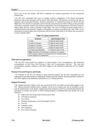 Chapter 7
7-10 FM 3-39.40 12 February 2010
him or her to the next facility. AR 190-47 establishes the minimal requirements for the correctional
treatment file.
7-39. The FCF commander may have to consider sentence computations if the theater commander
determines that certain sentences will be served within the theater. This decision is based on the type of
operation and its projected duration. Sentence computation is conducted according to AR 633-30 and
DOD 1325.7-M. The FCF commander ensures that the personnel services NCO working in the personnel
staff officer is properly trained to do sentence computations. Incorrect computations will result in incorrect
release dates and can violate a prisoner’s legal rights. The rate of earnings for good conduct time is
calculated based on the prisoner’s length of confinement, to include any pretrial time. (See Table 7-2 for
information on good conduct time for prisoners who have been found guilty of an offense that occurred on
or after 1 October 2004.)
Table 7-2. Good conduct time
Sentence Good Conduct Time
<1 year 5 days for each month
>1 year to <3 years 6 days for each month
>3 years to <5 years 7 days for each month
>5 years to <10 years 8 days for each month
>10 years (excluding life) 10 days for each month
Note. If the term of confinement is reduced or increased,
time for good conduct is recomputed at the rate appropriate
to the new term of confinement.
Mail and Correspondence
7-40. The FCF staff records the inspection of each prisoner’s mail, correspondence, and authorized
correspondents on DD Form 499 (Prisoner’s Mail and Correspondence Record) . The mail and
correspondence guidance outlined in AR 190-47 applies to the battlefield confinement of U.S. military
prisoners.
Prisoner Personal Property and Funds
7-41. Prisoners in the FCF are allowed to place personal property that the FCF commander has not
authorized for personal retention in safekeeping. Prisoner personal property and funds guidance outlined in
AR 190-47 applies to the battlefield confinement of U.S. military prisoners.
Support Personnel
7-42. Support personnel organic to the unit operating the FCF are tasked with providing support to the
FCF. Special personnel (medical officer, chaplain, social service worker), may also be available to assist
with the administration of the facility. Support personnel assigned to an FCF are oriented and trained in the
procedures of custody and control. A formal training program is established that may include, but is not
limited to—
Supervisory and interpersonal communication skills.
Self-defense techniques.
Use of force.
Weapons qualifications. (See DA Pamphlet 350-38.)
First aid.
Emergency plans.
FCF regulations.
Riot control techniques.
 