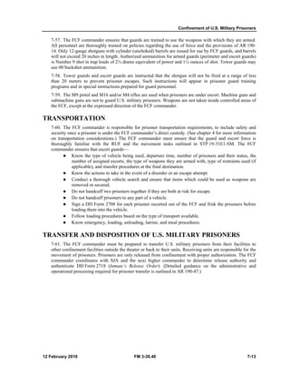 Confinement of U.S. Military Prisoners
12 February 2010 FM 3-39.40 7-13
7-57. The FCF commander ensures that guards are trained to use the weapons with which they are armed.
All personnel are thoroughly trained on policies regarding the use of force and the provisions of AR 190-
14. Only 12-gauge shotguns with cylinder (unchoked) barrels are issued for use by FCF guards, and barrels
will not exceed 20 inches in length. Authorized ammunition for armed guards (perimeter and escort guards)
is Number 9 shot in trap loads of 2¾ drams equivalent of power and 1⅛ ounces of shot. Tower guards may
use 00 buckshot ammunition.
7-58. Tower guards and escort guards are instructed that the shotgun will not be fired at a range of less
than 20 meters to prevent prisoner escapes. Such instructions will appear in prisoner guard training
programs and in special instructions prepared for guard personnel.
7-59. The M9 pistol and M16 and/or M4 rifles are used when prisoners are under escort. Machine guns and
submachine guns are not to guard U.S. military prisoners. Weapons are not taken inside controlled areas of
the FCF, except at the expressed direction of the FCF commander.
TRANSPORTATION
7-60. The FCF commander is responsible for prisoner transportation requirements, to include safety and
security once a prisoner is under the FCF commander’s direct custody. (See chapter 4 for more information
on transportation considerations.) The FCF commander must ensure that the guard and escort force is
thoroughly familiar with the RUF and the movement tasks outlined in STP 19-31E1-SM. The FCF
commander ensures that escort guards—
Know the type of vehicle being used, departure time, number of prisoners and their status, the
number of assigned escorts, the type of weapons they are armed with, type of restraints used (if
applicable), and transfer procedures at the final destination.
Know the actions to take in the event of a disorder or an escape attempt.
Conduct a thorough vehicle search and ensure that items which could be used as weapons are
removed or secured.
Do not handcuff two prisoners together if they are both at risk for escape.
Do not handcuff prisoners to any part of a vehicle.
Sign a DD Form 2708 for each prisoner escorted out of the FCF and frisk the prisoners before
loading them into the vehicle.
Follow loading procedures based on the type of transport available.
Know emergency, loading, unloading, latrine, and meal procedures.
TRANSFER AND DISPOSITION OF U.S. MILITARY PRISONERS
7-61. The FCF commander must be prepared to transfer U.S. military prisoners from their facilities to
other confinement facilities outside the theater or back to their units. Receiving units are responsible for the
movement of prisoners. Prisoners are only released from confinement with proper authorization. The FCF
commander coordinates with SJA and the next higher commander to determine release authority and
authenticate DD Form 2718 (Inmate’s Release Order). (Detailed guidance on the administrative and
operational processing required for prisoner transfer is outlined in AR 190-47.)
 
