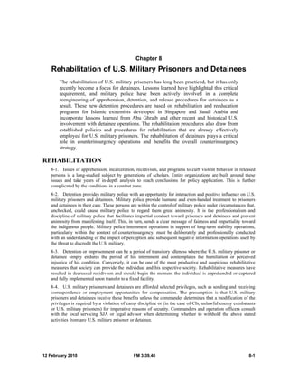 12 February 2010 FM 3-39.40 8-1
Chapter 8
Rehabilitation of U.S. Military Prisoners and Detainees
The rehabilitation of U.S. military prisoners has long been practiced, but it has only
recently become a focus for detainees. Lessons learned have highlighted this critical
requirement, and military police have been actively involved in a complete
reengineering of apprehension, detention, and release procedures for detainees as a
result. These new detention procedures are based on rehabilitation and reeducation
programs for Islamic extremists developed in Singapore and Saudi Arabia and
incorporate lessons learned from Abu Ghraib and other recent and historical U.S.
involvement with detainee operations. The rehabilitation procedures also draw from
established policies and procedures for rehabilitation that are already effectively
employed for U.S. military prisoners. The rehabilitation of detainees plays a critical
role in counterinsurgency operations and benefits the overall counterinsurgency
strategy.
REHABILITATION
8-1. Issues of apprehension, incarceration, recidivism, and programs to curb violent behavior in released
persons is a long-studied subject by generations of scholars. Entire organizations are built around these
issues and take years of in-depth analysis to reach conclusions for policy application. This is further
complicated by the conditions in a combat zone.
8-2. Detention provides military police with an opportunity for interaction and positive influence on U.S.
military prisoners and detainees. Military police provide humane and even-handed treatment to prisoners
and detainees in their care. These persons are within the control of military police under circumstances that,
unchecked, could cause military police to regard them great animosity. It is the professionalism and
discipline of military police that facilitates impartial conduct toward prisoners and detainees and prevent
animosity from manifesting itself. This, in turn, sends a clear message of fairness and impartiality toward
the indigenous people. Military police internment operations in support of long-term stability operations,
particularly within the context of counterinsurgency, must be deliberately and professionally conducted
with an understanding of the impact of perception and subsequent negative information operations used by
the threat to discredit the U.S. military.
8-3. Detention or imprisonment can be a period of transitory idleness where the U.S. military prisoner or
detainee simply endures the period of his internment and contemplates the humiliation or perceived
injustice of his condition. Conversely, it can be one of the most productive and auspicious rehabilitative
measures that society can provide the individual and his respective society. Rehabilitative measures have
resulted in decreased recidivism and should begin the moment the individual is apprehended or captured
and fully implemented upon transfer to a fixed facility.
8-4. U.S. military prisoners and detainees are afforded selected privileges, such as sending and receiving
correspondence or employment opportunities for compensation. The presumption is that U.S. military
prisoners and detainees receive these benefits unless the commander determines that a modification of the
privileges is required by a violation of camp discipline or (in the case of CIs, unlawful enemy combatants
or U.S. military prisoners) for imperative reasons of security. Commanders and operation officers consult
with the local servicing SJA or legal advisor when determining whether to withhold the above stated
activities from any U.S. military prisoner or detainee.
 