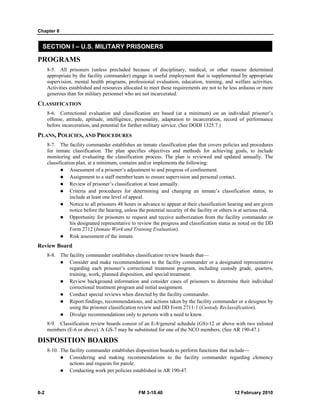 Chapter 8
8-2 FM 3-10.40 12 February 2010
SECTION I – U.S. MILITARY PRISONERS
PROGRAMS
8-5. All prisoners (unless precluded because of disciplinary, medical, or other reasons determined
appropriate by the facility commander) engage in useful employment that is supplemented by appropriate
supervision, mental health programs, professional evaluation, education, training, and welfare activities.
Activities established and resources allocated to meet these requirements are not to be less arduous or more
generous than for military personnel who are not incarcerated.
CLASSIFICATION
8-6. Correctional evaluation and classification are based (at a minimum) on an individual prisoner’s
offense, attitude, aptitude, intelligence, personality, adaptation to incarceration, record of performance
before incarceration, and potential for further military service. (See DODI 1325.7.)
PLANS, POLICIES, AND PROCEDURES
8-7. The facility commander establishes an inmate classification plan that covers policies and procedures
for inmate classification. The plan specifies objectives and methods for achieving goals, to include
monitoring and evaluating the classification process. The plan is reviewed and updated annually. The
classification plan, at a minimum, contains and/or implements the following:
Assessment of a prisoner’s adjustment to and progress of confinement.
Assignment to a staff member/team to ensure supervision and personal contact.
Review of prisoner’s classification at least annually.
Criteria and procedures for determining and changing an inmate’s classification status, to
include at least one level of appeal.
Notice to all prisoners 48 hours in advance to appear at their classification hearing and are given
notice before the hearing, unless the potential security of the facility or others is at serious risk.
Opportunity for prisoners to request and receive authorization from the facility commander or
his designated representative to review the progress and classification status as noted on the DD
Form 2712 (Inmate Work and Training Evaluation).
Risk assessment of the inmate.
Review Board
8-8. The facility commander establishes classification review boards that—
Consider and make recommendations to the facility commander or a designated representative
regarding each prisoner’s correctional treatment program, including custody grade, quarters,
training, work, planned disposition, and special treatment.
Review background information and consider cases of prisoners to determine their individual
correctional treatment program and initial assignment.
Conduct special reviews when directed by the facility commander.
Report findings, recommendations, and actions taken by the facility commander or a designee by
using the prisoner classification review and DD Form 2711-1 (Custody Reclassification).
Divulge recommendations only to persons with a need to know.
8-9. Classification review boards consist of an E-8/general schedule (GS)-12 or above with two enlisted
members (E-6 or above). A GS-7 may be substituted for one of the NCO members. (See AR 190-47.)
DISPOSITION BOARDS
8-10. The facility commander establishes disposition boards to perform functions that include—
Considering and making recommendations to the facility commander regarding clemency
actions and requests for parole.
Conducting work per policies established in AR 190-47.
 