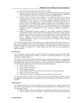 Rehabilitation of U.S. Military Prisoners and Detainees
12 February 2010 FM 3-39.40 8-3
Following procedures established by the facility commander.
Preparing a mental health report (documented by mental health personnel) for each prisoner
appearing before the board who is confined for murder, rape, aggravated assault, aggravated
arson, sexual offenses, child abuse, or an attempt to commit any of these offenses.
Ensuring receipt of current recommendations by the disposition board and the facility
commander not earlier than 30 days in advance a prisoner’s maximum eligibility date for
consideration by the secretary of the Service concerned. Disposition evaluations and
recommendations being submitted for annual consideration will be forwarded 30 days in
advance of annual consideration dates. Minimum eligibility dates for consideration will be
determined per references cited in DODI 1325.7. The disposition board will consider prisoners
for restoration or reenlistment, clemency, and parole. The board will make a recommendation
regarding restoration or reenlistment only if the prisoner has applied for restoration or
reenlistment.
Making recommendations regarding clemency for each prisoner requesting consideration.
Consideration for parole will be per AR 15-130 and chapter 8 of AR 190-47. Annual clemency
and parole review dates will occur per AR 15-130, except when an interim consideration for
parole or clemency is directed. When interim consideration occurs, a new annual review date
will be established as of the date of the interim consideration. When action on
restoration/reenlistment, clemency, or parole has been taken, the prisoner will be promptly
informed of the decision.
8-11. Disposition boards consist of an E-8/GS-10 or above with two enlisted members (E-6 or above). A
GS-7 may be substituted for one of the NCO members. When requested by the respective Service, a
member of the prisoner’s Service will be a board member. If a member of the Navy or Coast Guard is not
available, a Marine will usually sit as a board member. (See AR 190-47 for more information on
disposition boards.)
COUNSELING
8-12. Counseling is a continuous process, that often involves every member of the staff and cadre. While
various counseling programs may be available, no prisoner is guaranteed participation in any specific
counseling or treatment program.
8-13. Army Corrections System facilities establish prisoner counseling programs that are commensurate
with staffing levels and the policies set forth in AR 190-47. Counseling is available in all facilities for
immediate problem solving and crisis intervention. Army Corrections System regional facilities and the
U.S. disciplinary barracks provide the following counseling/treatment programs:
Chemical abuse counseling.
Anger management counseling.
Stress management training.
Adjunct therapy programs such as Alcoholics Anonymous and Narcotics Anonymous.
Impact of crimes on victims training.
Other programs consistent with staffing, professional support, and prisoner needs.
8-14. Regional corrections facilities will rely primarily on those counseling/treatment programs available
to all Soldiers. Installations unable to provide basic regional counseling services will request a waiver from
the OPMG.
EMPLOYMENT
8-15. Another element of the correctional program involves employing U.S. military prisoners. (See
AR 190-47 for more information on U.S. military prisoner employment.) Several considerations involved
with employment include—
Nature of work. Prisoners are employed in maintenance and support activities that provide
work of a useful, constructive nature that is consistent with their custody grade, physical and
 